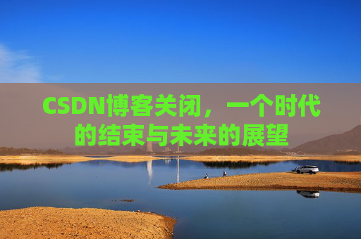 CSDN博客关闭,一个时代的结束与未来的展望 CSDN博客关闭,一个时代的结束与未来的展望